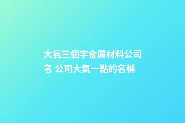 大氣三個字金屬材料公司名 公司大氣一點的名稱-第1張-公司起名-玄機派